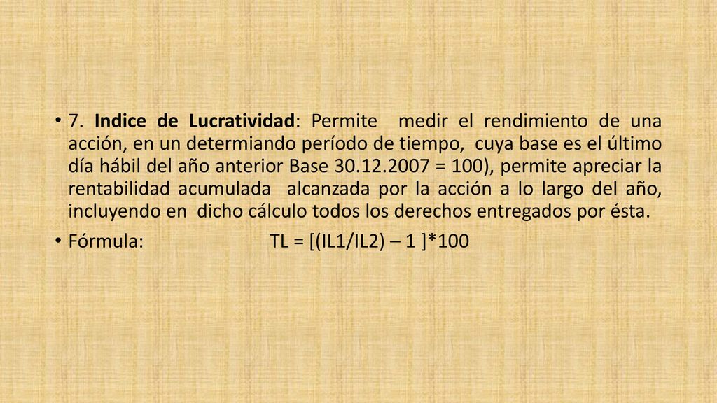 7. Indice de Lucratividad: Permite medir el rendimiento de una acción, en un determiando período de tiempo, cuya base es el último día hábil del año anterior Base = 100), permite apreciar la rentabilidad acumulada alcanzada por la acción a lo largo del año, incluyendo en dicho cálculo todos los derechos entregados por ésta.