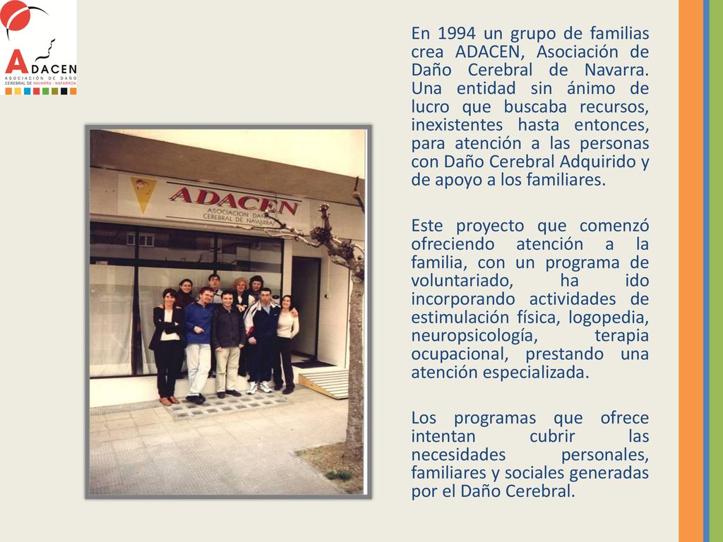 En 1994 un grupo de familias crea ADACEN, Asociación de Daño Cerebral de Navarra. Una entidad sin ánimo de lucro que buscaba recursos, inexistentes hasta entonces, para atención a las personas con Daño Cerebral Adquirido y de apoyo a los familiares.