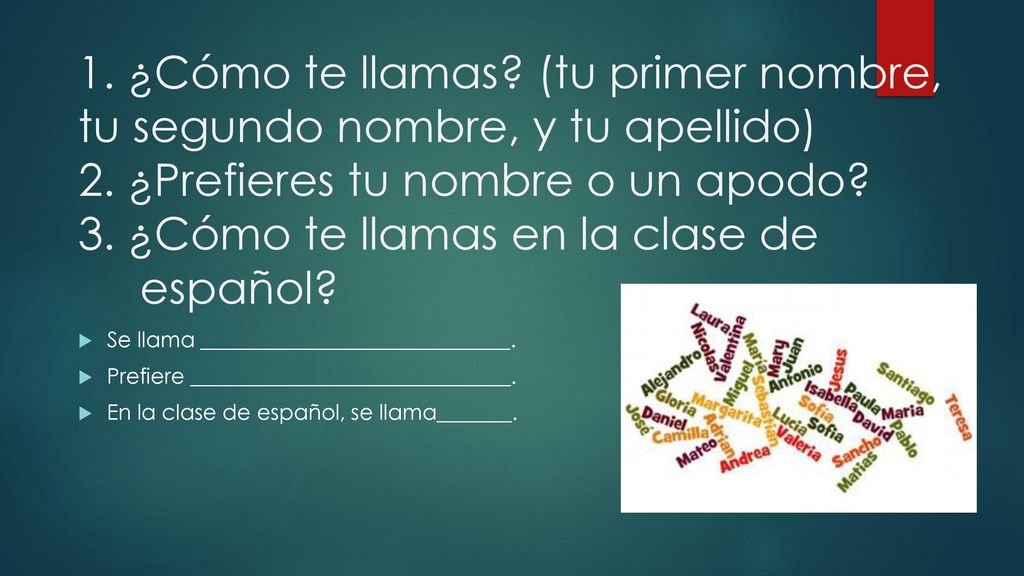 1. ¿Cómo te llamas (tu primer nombre, tu segundo nombre, y tu apellido) 2. ¿Prefieres tu nombre o un apodo 3. ¿Cómo te llamas en la clase de español