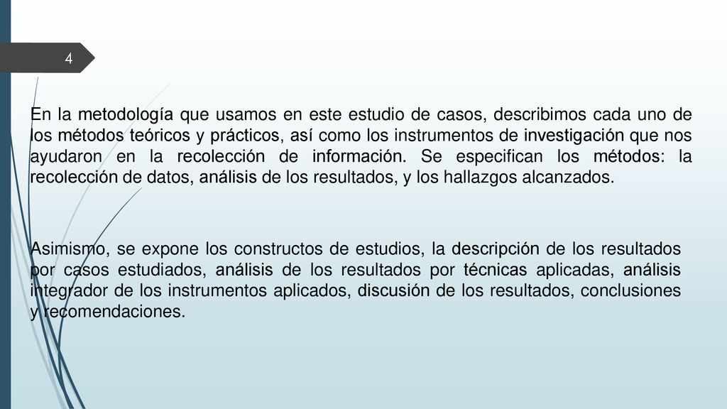 En la metodología que usamos en este estudio de casos, describimos cada uno de los métodos teóricos y prácticos, así como los instrumentos de investigación que nos ayudaron en la recolección de información. Se especifican los métodos: la recolección de datos, análisis de los resultados, y los hallazgos alcanzados.