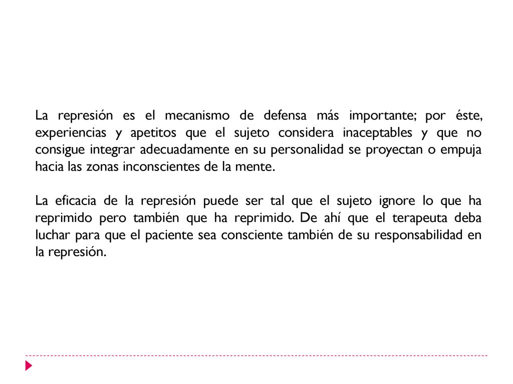 La represión es el mecanismo de defensa más importante; por éste, experiencias y apetitos que el sujeto considera inaceptables y que no consigue integrar adecuadamente en su personalidad se proyectan o empuja hacia las zonas inconscientes de la mente.