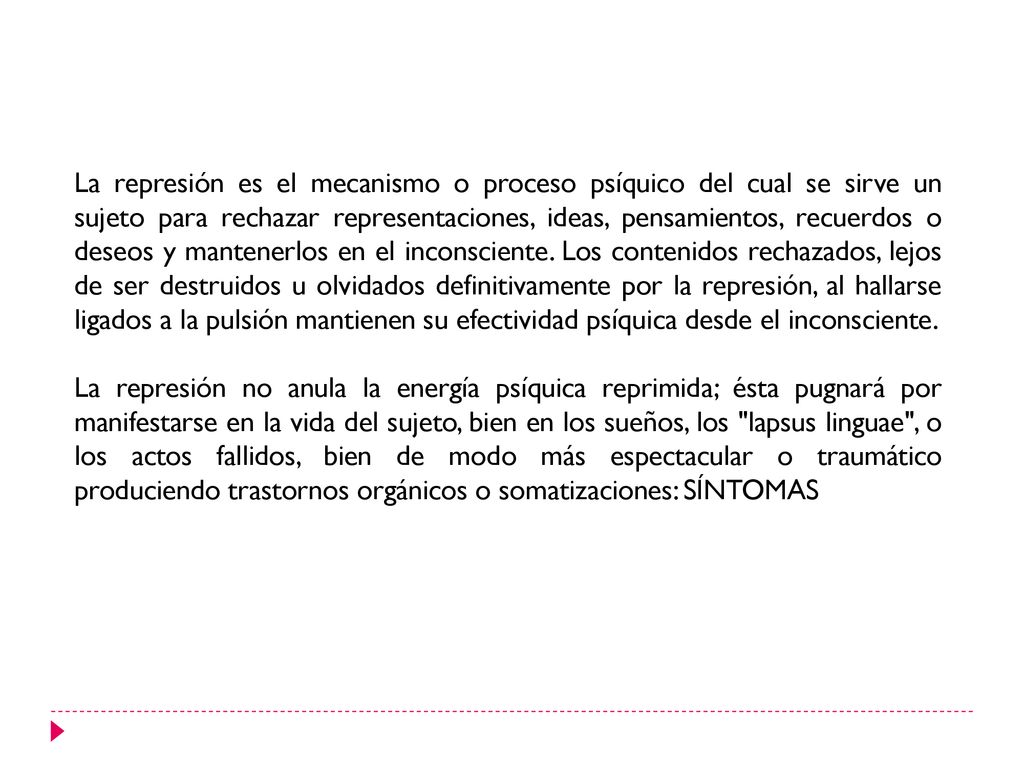 La represión es el mecanismo o proceso psíquico del cual se sirve un sujeto para rechazar representaciones, ideas, pensamientos, recuerdos o deseos y mantenerlos en el inconsciente. Los contenidos rechazados, lejos de ser destruidos u olvidados definitivamente por la represión, al hallarse ligados a la pulsión mantienen su efectividad psíquica desde el inconsciente.