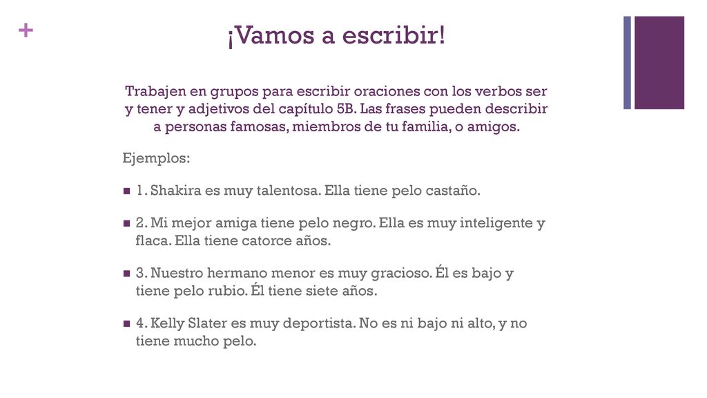 ¡Vamos a escribir! Trabajen en grupos para escribir oraciones con los verbos ser y tener y adjetivos del capítulo 5B. Las frases pueden describir a personas famosas, miembros de tu familia, o amigos.