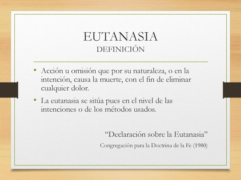 EUTANASIA DEFINICIÓN Acción u omisión que por su naturaleza, o en la intención, causa la muerte, con el fin de eliminar cualquier dolor.