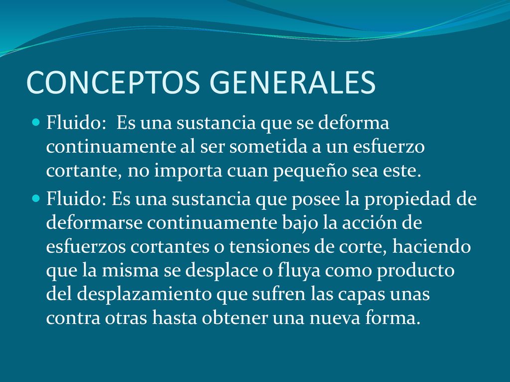 CONCEPTOS GENERALES Fluido: Es una sustancia que se deforma continuamente al ser sometida a un esfuerzo cortante, no importa cuan pequeño sea este.