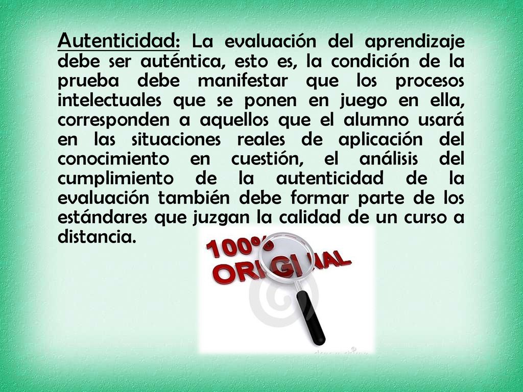 Autenticidad: La evaluación del aprendizaje debe ser auténtica, esto es, la condición de la prueba debe manifestar que los procesos intelectuales que se ponen en juego en ella, corresponden a aquellos que el alumno usará en las situaciones reales de aplicación del conocimiento en cuestión, el análisis del cumplimiento de la autenticidad de la evaluación también debe formar parte de los estándares que juzgan la calidad de un curso a distancia.