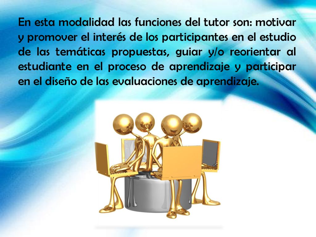 En esta modalidad las funciones del tutor son: motivar y promover el interés de los participantes en el estudio de las temáticas propuestas, guiar y/o reorientar al estudiante en el proceso de aprendizaje y participar en el diseño de las evaluaciones de aprendizaje.