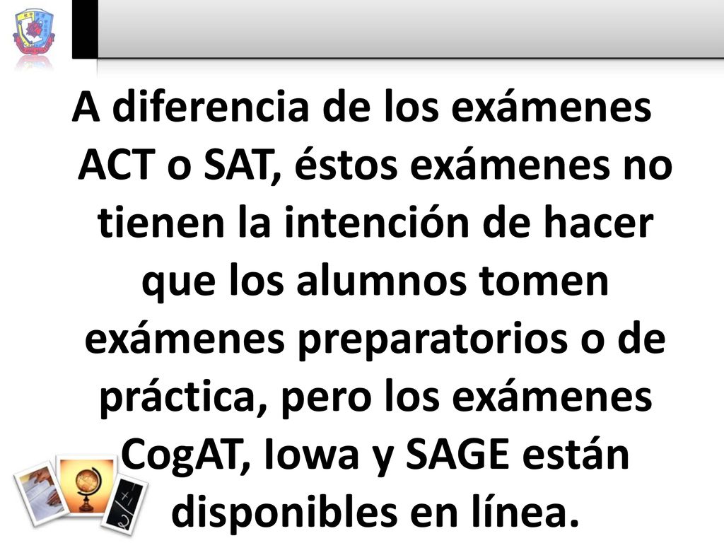 A diferencia de los exámenes ACT o SAT, éstos exámenes no tienen la intención de hacer que los alumnos tomen exámenes preparatorios o de práctica, pero los exámenes CogAT, Iowa y SAGE están disponibles en línea.
