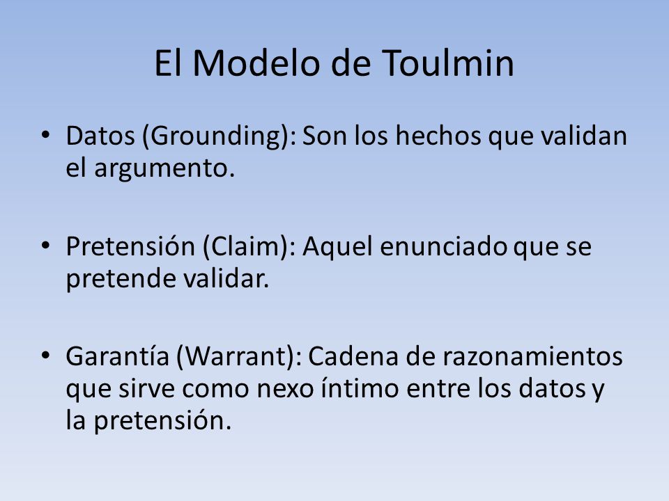 El Modelo de Toulmin Datos (Grounding): Son los hechos que validan el argumento. Pretensión (Claim): Aquel enunciado que se pretende validar.