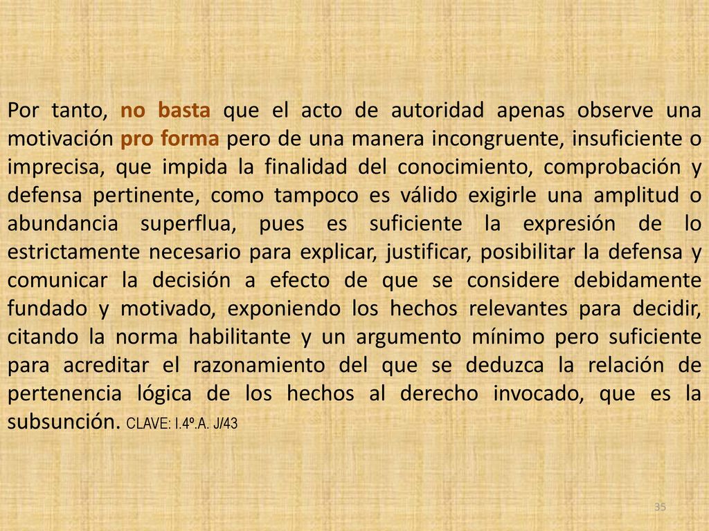 Por tanto, no basta que el acto de autoridad apenas observe una motivación pro forma pero de una manera incongruente, insuficiente o imprecisa, que impida la finalidad del conocimiento, comprobación y defensa pertinente, como tampoco es válido exigirle una amplitud o abundancia superflua, pues es suficiente la expresión de lo estrictamente necesario para explicar, justificar, posibilitar la defensa y comunicar la decisión a efecto de que se considere debidamente fundado y motivado, exponiendo los hechos relevantes para decidir, citando la norma habilitante y un argumento mínimo pero suficiente para acreditar el razonamiento del que se deduzca la relación de pertenencia lógica de los hechos al derecho invocado, que es la subsunción.