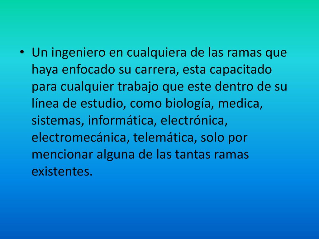 Un ingeniero en cualquiera de las ramas que haya enfocado su carrera, esta capacitado para cualquier trabajo que este dentro de su línea de estudio, como biología, medica, sistemas, informática, electrónica, electromecánica, telemática, solo por mencionar alguna de las tantas ramas existentes.