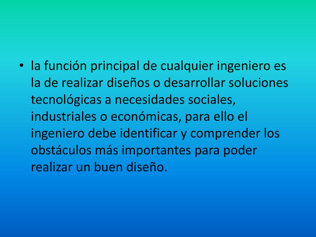 la función principal de cualquier ingeniero es la de realizar diseños o desarrollar soluciones tecnológicas a necesidades sociales, industriales o económicas, para ello el ingeniero debe identificar y comprender los obstáculos más importantes para poder realizar un buen diseño.