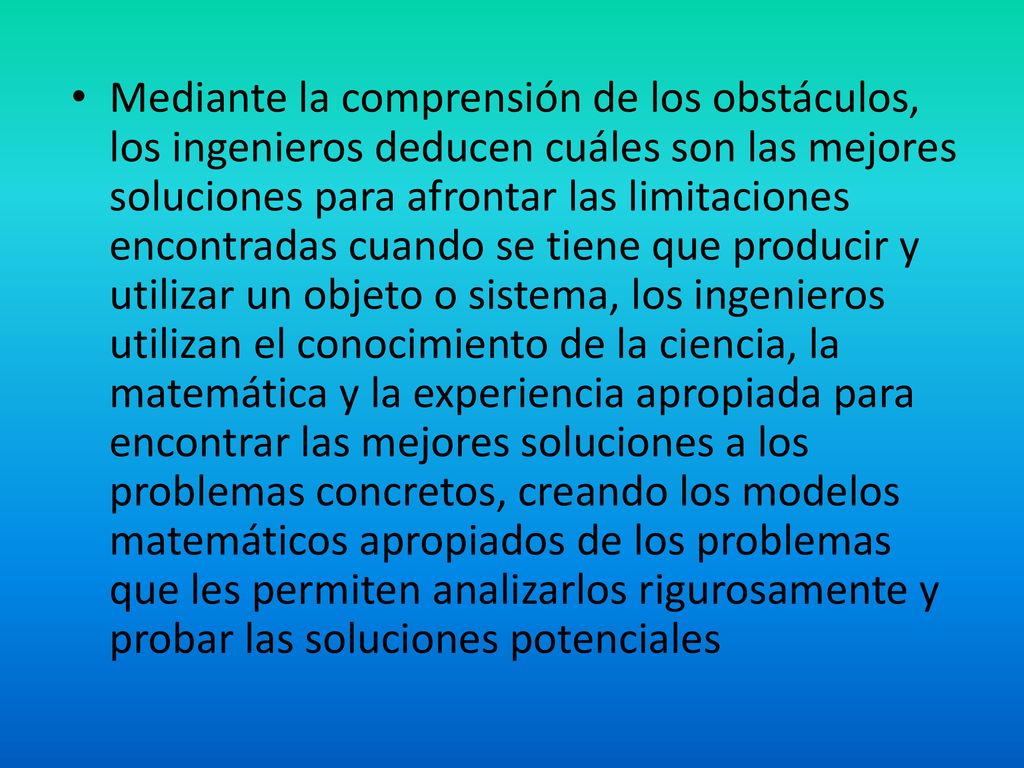 Mediante la comprensión de los obstáculos, los ingenieros deducen cuáles son las mejores soluciones para afrontar las limitaciones encontradas cuando se tiene que producir y utilizar un objeto o sistema, los ingenieros utilizan el conocimiento de la ciencia, la matemática y la experiencia apropiada para encontrar las mejores soluciones a los problemas concretos, creando los modelos matemáticos apropiados de los problemas que les permiten analizarlos rigurosamente y probar las soluciones potenciales