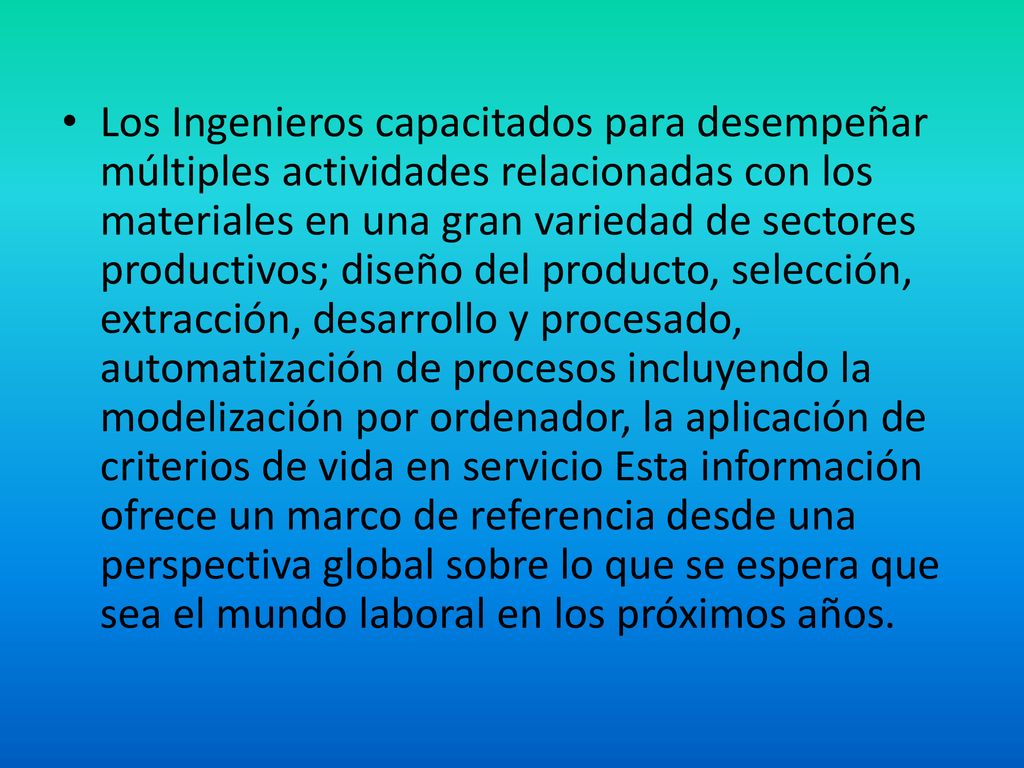 Los Ingenieros capacitados para desempeñar múltiples actividades relacionadas con los materiales en una gran variedad de sectores productivos; diseño del producto, selección, extracción, desarrollo y procesado, automatización de procesos incluyendo la modelización por ordenador, la aplicación de criterios de vida en servicio Esta información ofrece un marco de referencia desde una perspectiva global sobre lo que se espera que sea el mundo laboral en los próximos años.