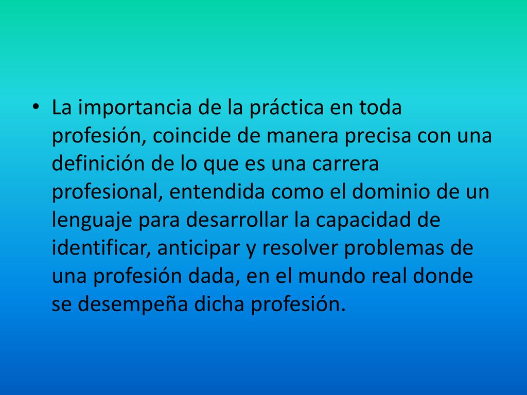 La importancia de la práctica en toda profesión, coincide de manera precisa con una definición de lo que es una carrera profesional, entendida como el dominio de un lenguaje para desarrollar la capacidad de identificar, anticipar y resolver problemas de una profesión dada, en el mundo real donde se desempeña dicha profesión.