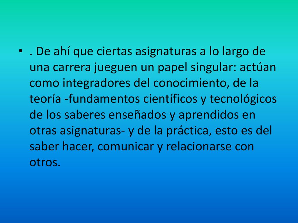 . De ahí que ciertas asignaturas a lo largo de una carrera jueguen un papel singular: actúan como integradores del conocimiento, de la teoría -fundamentos científicos y tecnológicos de los saberes enseñados y aprendidos en otras asignaturas- y de la práctica, esto es del saber hacer, comunicar y relacionarse con otros.