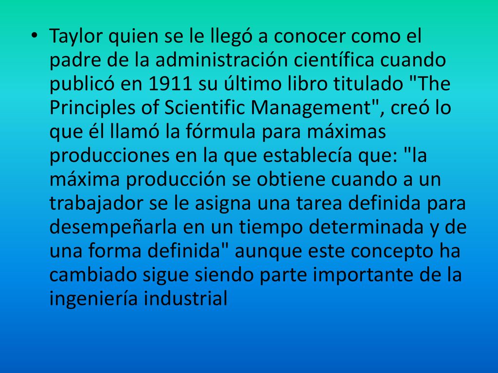 Taylor quien se le llegó a conocer como el padre de la administración científica cuando publicó en 1911 su último libro titulado The Principles of Scientific Management , creó lo que él llamó la fórmula para máximas producciones en la que establecía que: la máxima producción se obtiene cuando a un trabajador se le asigna una tarea definida para desempeñarla en un tiempo determinada y de una forma definida aunque este concepto ha cambiado sigue siendo parte importante de la ingeniería industrial