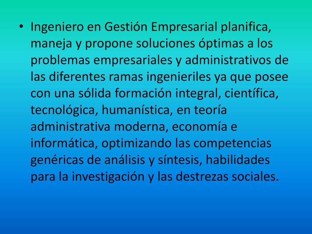 Ingeniero en Gestión Empresarial planifica, maneja y propone soluciones óptimas a los problemas empresariales y administrativos de las diferentes ramas ingenieriles ya que posee con una sólida formación integral, científica, tecnológica, humanística, en teoría administrativa moderna, economía e informática, optimizando las competencias genéricas de análisis y síntesis, habilidades para la investigación y las destrezas sociales.
