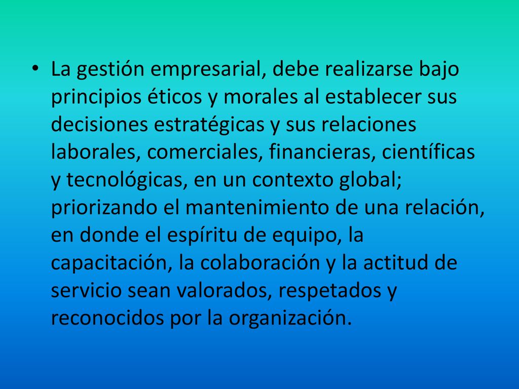 La gestión empresarial, debe realizarse bajo principios éticos y morales al establecer sus decisiones estratégicas y sus relaciones laborales, comerciales, financieras, científicas y tecnológicas, en un contexto global; priorizando el mantenimiento de una relación, en donde el espíritu de equipo, la capacitación, la colaboración y la actitud de servicio sean valorados, respetados y reconocidos por la organización.