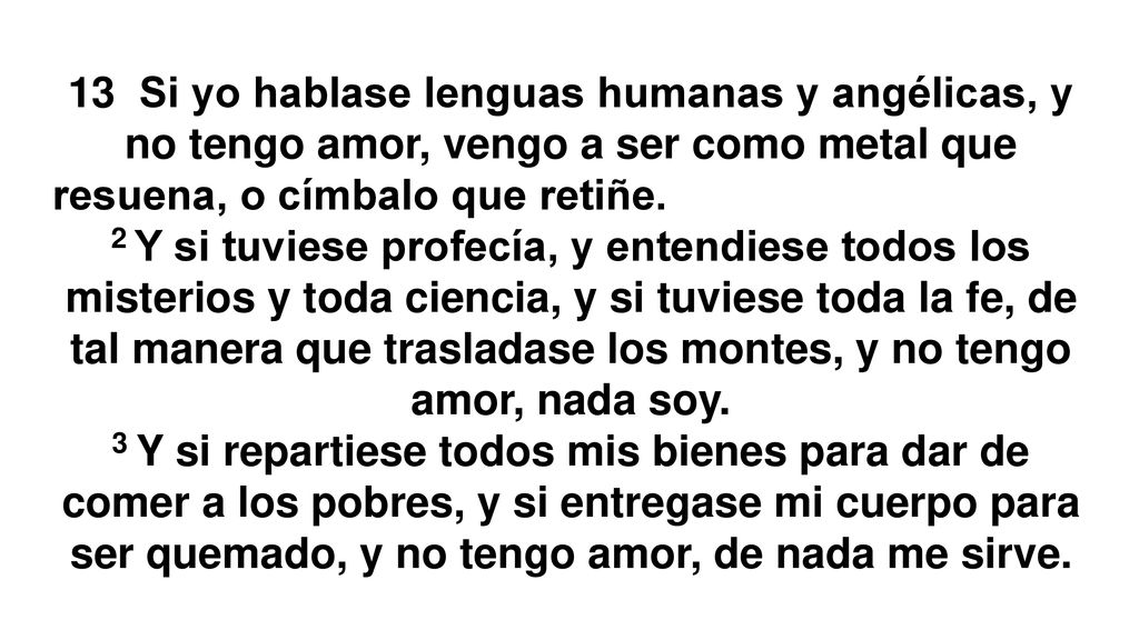 13 Si yo hablase lenguas humanas y angélicas, y no tengo amor, vengo a ser como metal que resuena, o címbalo que retiñe. (hago ruido y nada digo)