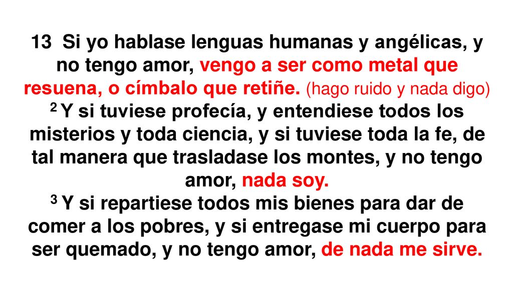 13 Si yo hablase lenguas humanas y angélicas, y no tengo amor, vengo a ser como metal que resuena, o címbalo que retiñe. (hago ruido y nada digo)