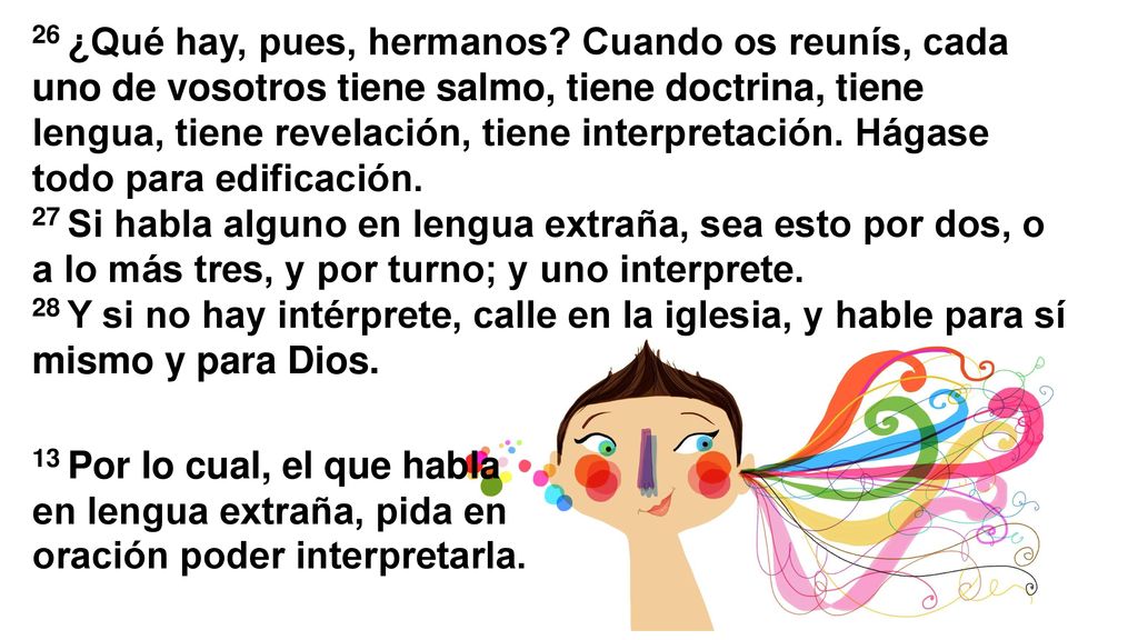 26 ¿Qué hay, pues, hermanos Cuando os reunís, cada uno de vosotros tiene salmo, tiene doctrina, tiene lengua, tiene revelación, tiene interpretación. Hágase todo para edificación.