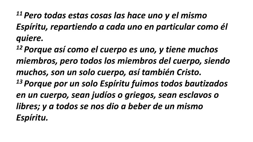 11 Pero todas estas cosas las hace uno y el mismo Espíritu, repartiendo a cada uno en particular como él quiere. 12 Porque así como el cuerpo es uno, y tiene muchos miembros, pero todos los miembros del cuerpo, siendo muchos, son un solo cuerpo, así también Cristo.