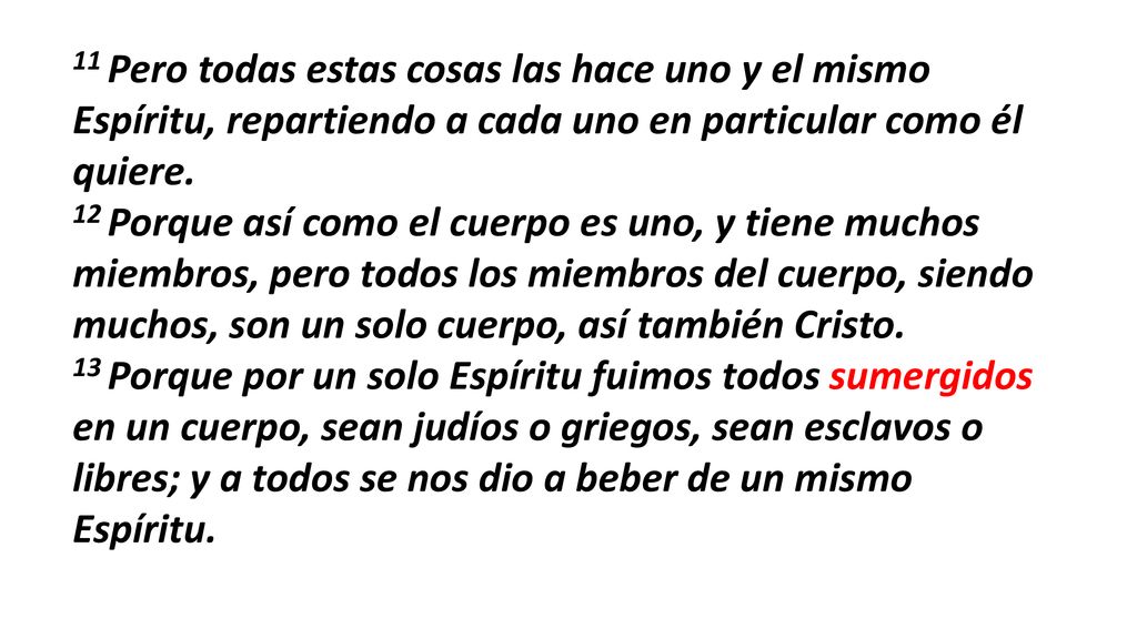 11 Pero todas estas cosas las hace uno y el mismo Espíritu, repartiendo a cada uno en particular como él quiere. 12 Porque así como el cuerpo es uno, y tiene muchos miembros, pero todos los miembros del cuerpo, siendo muchos, son un solo cuerpo, así también Cristo.