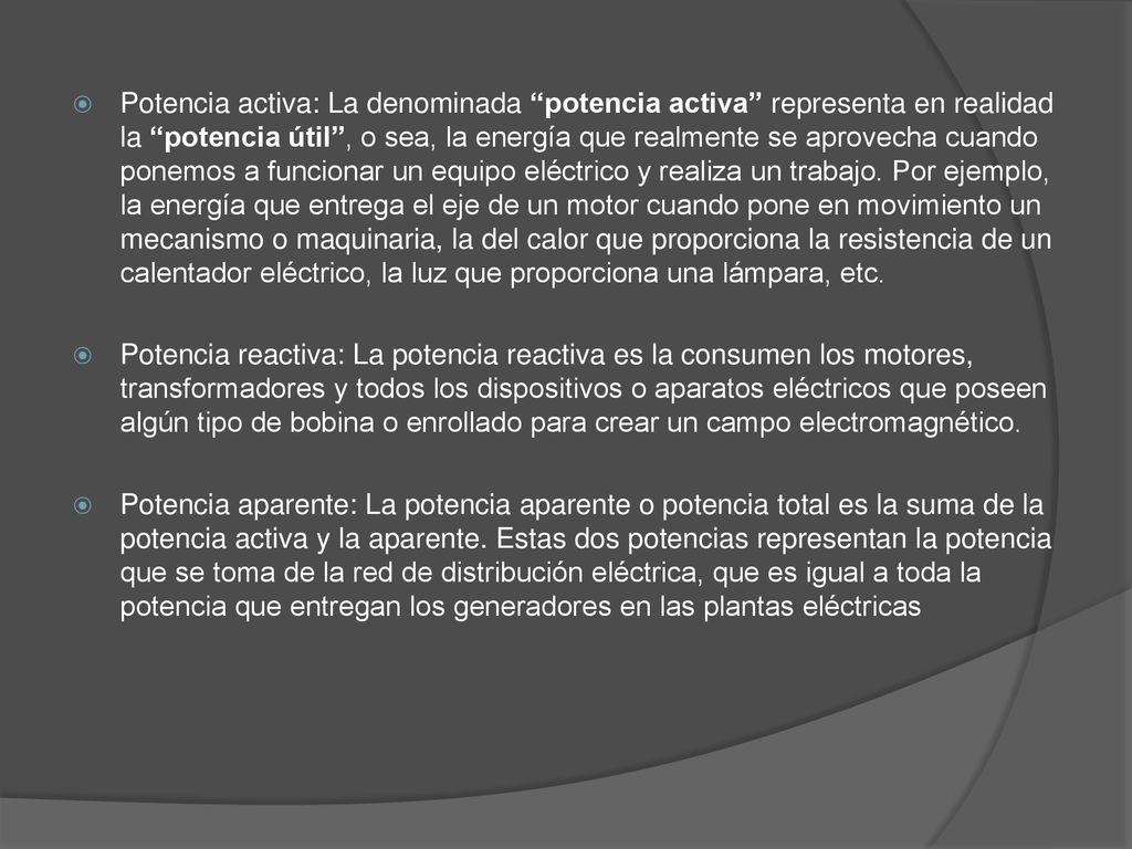 Potencia activa: La denominada potencia activa representa en realidad la potencia útil , o sea, la energía que realmente se aprovecha cuando ponemos a funcionar un equipo eléctrico y realiza un trabajo. Por ejemplo, la energía que entrega el eje de un motor cuando pone en movimiento un mecanismo o maquinaria, la del calor que proporciona la resistencia de un calentador eléctrico, la luz que proporciona una lámpara, etc.