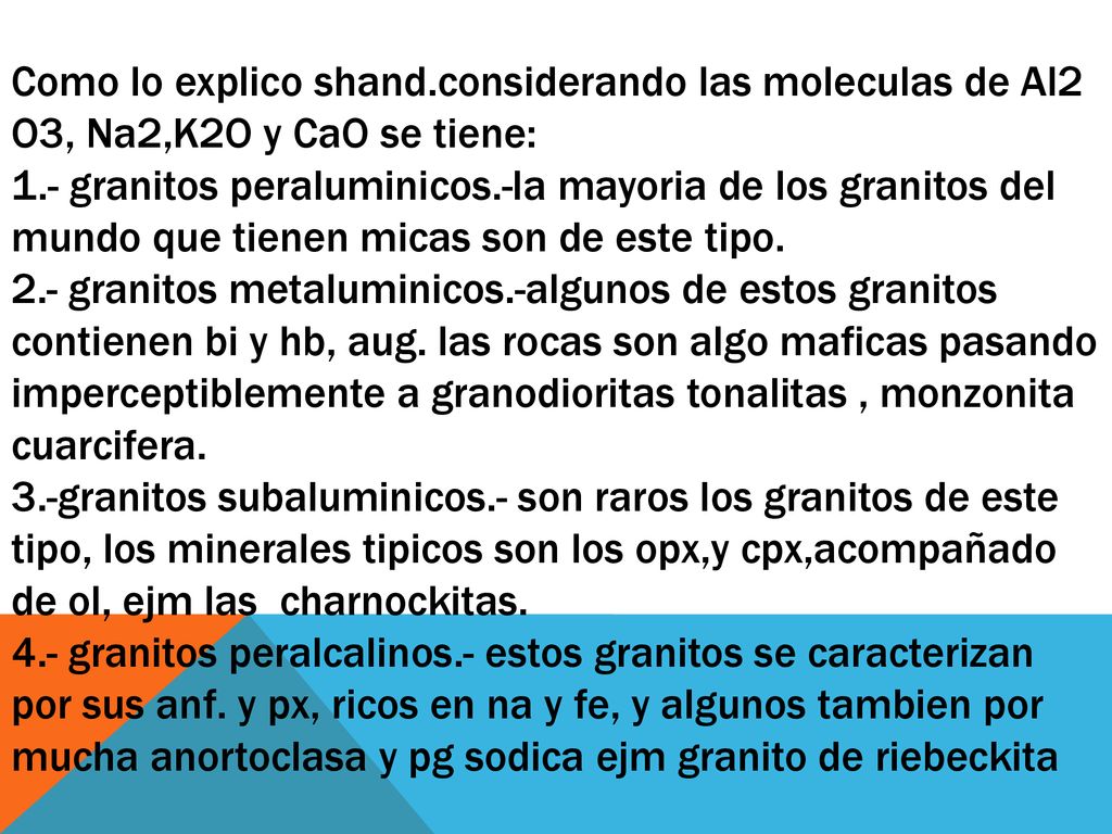 Como lo explico shand.considerando las moleculas de Al2 O3, Na2,K2O y CaO se tiene: 1.- granitos peraluminicos.-la mayoria de los granitos del mundo que tienen micas son de este tipo.