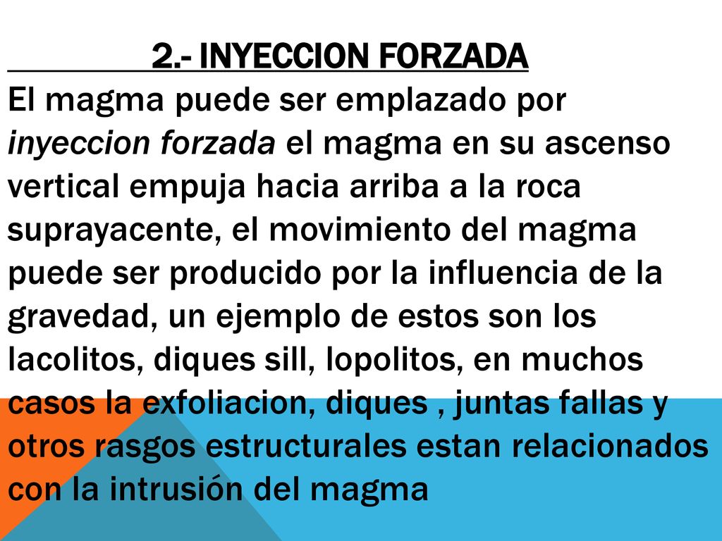 2.- INYECCION FORZADA El magma puede ser emplazado por inyeccion forzada el magma en su ascenso vertical empuja hacia arriba a la roca suprayacente, el movimiento del magma puede ser producido por la influencia de la gravedad, un ejemplo de estos son los lacolitos, diques sill, lopolitos, en muchos casos la exfoliacion, diques , juntas fallas y otros rasgos estructurales estan relacionados con la intrusión del magma