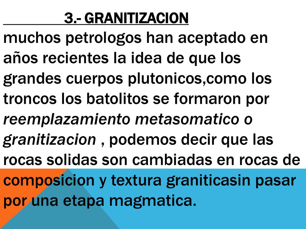 3.- granitizacion muchos petrologos han aceptado en años recientes la idea de que los grandes cuerpos plutonicos,como los troncos los batolitos se formaron por reemplazamiento metasomatico o granitizacion , podemos decir que las rocas solidas son cambiadas en rocas de composicion y textura graniticasin pasar por una etapa magmatica.