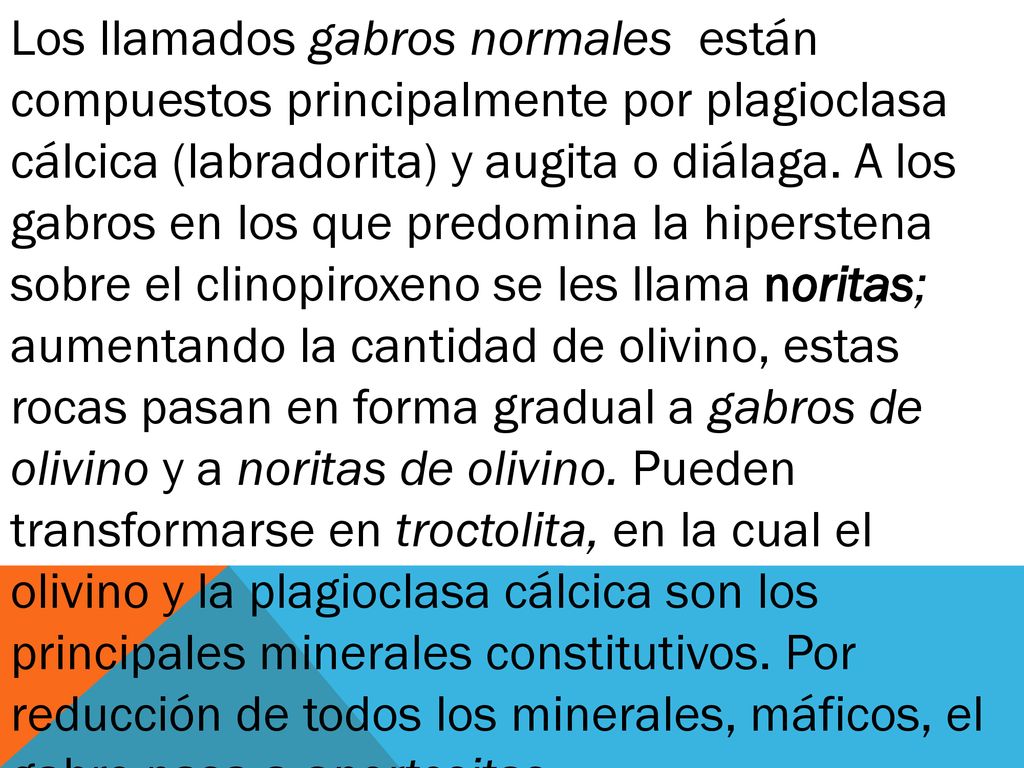Los llamados gabros normales están compuestos principalmente por plagioclasa cálcica (labradorita) y augita o diálaga. A los gabros en los que predomina la hiperstena sobre el clinopiroxeno se les llama noritas; aumentando la cantidad de olivino, estas rocas pasan en forma gradual a gabros de olivino y a noritas de olivino. Pueden transformarse en troctolita, en la cual el olivino y la plagioclasa cálcica son los principales minerales cons­titutivos. Por reducción de todos los minerales, máficos, el gabro pasa a anortositas.