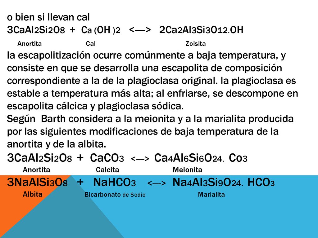 o bien si llevan cal 3CaAl2Si2O8 + Ca (OH )2 <----> 2Ca2Al3Si3O12.OH Anortita Cal Zoisita la escapolitización ocurre comúnmente a baja temperatura, y consiste en que se desarrolla una escapolita de composición correspondiente a la de la plagioclasa original. la plagioclasa es estable a temperatura más alta; al enfriarse, se descompone en escapolita cálcica y plagioclasa só­dica. Según Barth considera a la meionita y a la marialita producida por las siguientes modificaciones de baja temperatura de la anortita y de la albita. 3CaAl2Si2O8 + CaCO3 <----> Ca4Al6Si6O24. Co3 Anortita Calcita Meionita 3NaAlSi3O8 + NaHCO3 <----> Na4Al3Si9O24. HCO3 Albita Bicarbonato de Sodio Marialita