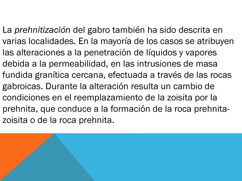 La prehnitización del gabro también ha sido descrita en varias loca­lidades. En la mayoría de los casos se atribuyen las alteraciones a la penetración de líquidos y vapores debida a la permeabilidad, en las in­trusiones de masa fundida granítica cercana, efectuada a través de las rocas gabroicas. Durante la alteración resulta un cambio de condiciones en el reemplazamiento de la zoisita por la prehnita, que conduce a la formación de la roca prehnita-zoisita o de la roca prehnita.