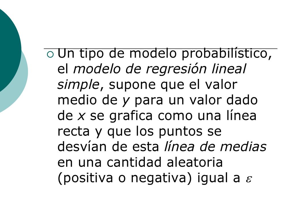 Un tipo de modelo probabilístico, el modelo de regresión lineal simple, supone que el valor medio de y para un valor dado de x se grafica como una línea recta y que los puntos se desvían de esta línea de medias en una cantidad aleatoria (positiva o negativa) igual a 