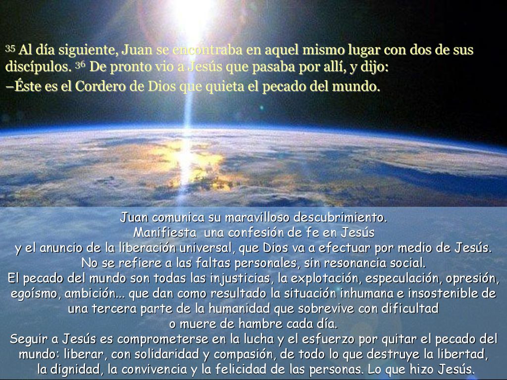 35 Al día siguiente, Juan se encontraba en aquel mismo lugar con dos de sus discípulos. 36 De pronto vio a Jesús que pasaba por allí, y dijo: –Éste es el Cordero de Dios que quieta el pecado del mundo.