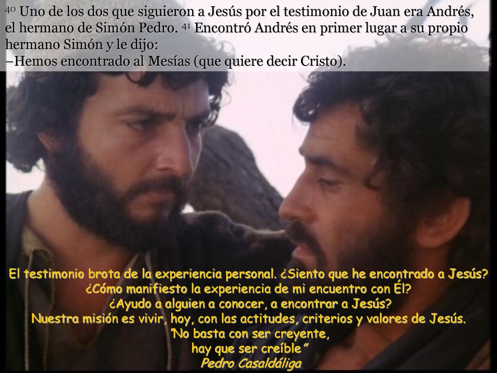 40 Uno de los dos que siguieron a Jesús por el testimonio de Juan era Andrés, el hermano de Simón Pedro. 41 Encontró Andrés en primer lugar a su propio hermano Simón y le dijo: –Hemos encontrado al Mesías (que quiere decir Cristo).