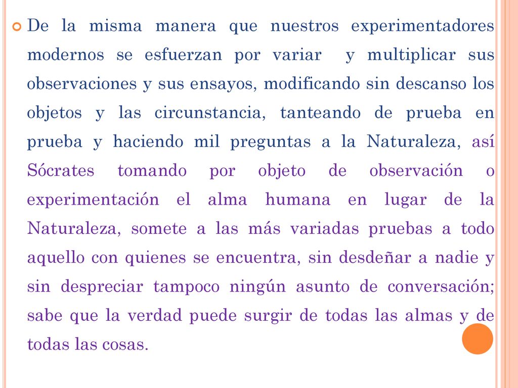 De la misma manera que nuestros experimentadores modernos se esfuerzan por variar y multiplicar sus observaciones y sus ensayos, modificando sin descanso los objetos y las circunstancia, tanteando de prueba en prueba y haciendo mil preguntas a la Naturaleza, así Sócrates tomando por objeto de observación o experimentación el alma humana en lugar de la Naturaleza, somete a las más variadas pruebas a todo aquello con quienes se encuentra, sin desdeñar a nadie y sin despreciar tampoco ningún asunto de conversación; sabe que la verdad puede surgir de todas las almas y de todas las cosas.