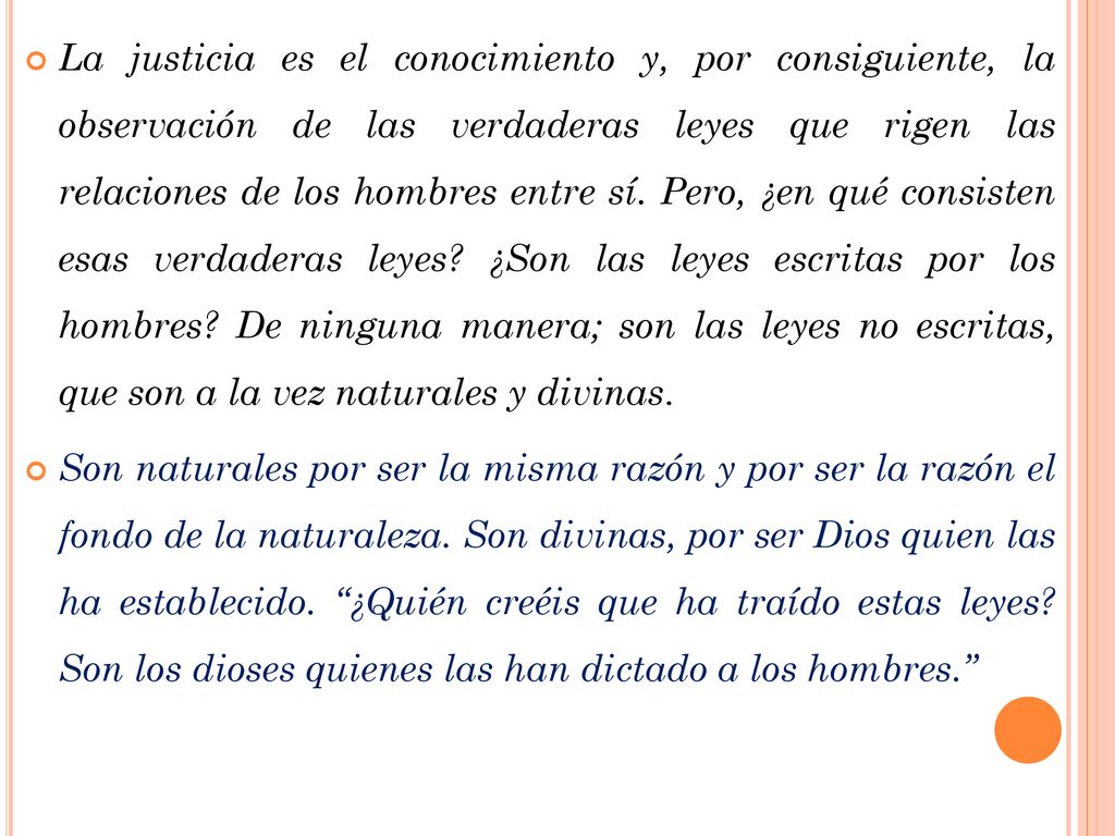 La justicia es el conocimiento y, por consiguiente, la observación de las verdaderas leyes que rigen las relaciones de los hombres entre sí. Pero, ¿en qué consisten esas verdaderas leyes ¿Son las leyes escritas por los hombres De ninguna manera; son las leyes no escritas, que son a la vez naturales y divinas.