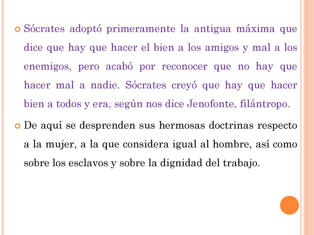 Sócrates adoptó primeramente la antigua máxima que dice que hay que hacer el bien a los amigos y mal a los enemigos, pero acabó por reconocer que no hay que hacer mal a nadie. Sócrates creyó que hay que hacer bien a todos y era, según nos dice Jenofonte, filántropo.