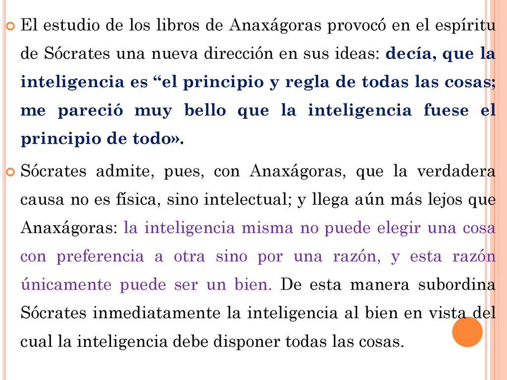El estudio de los libros de Anaxágoras provocó en el espíritu de Sócrates una nueva dirección en sus ideas: decía, que la inteligencia es el principio y regla de todas las cosas; me pareció muy bello que la inteligencia fuese el principio de todo».