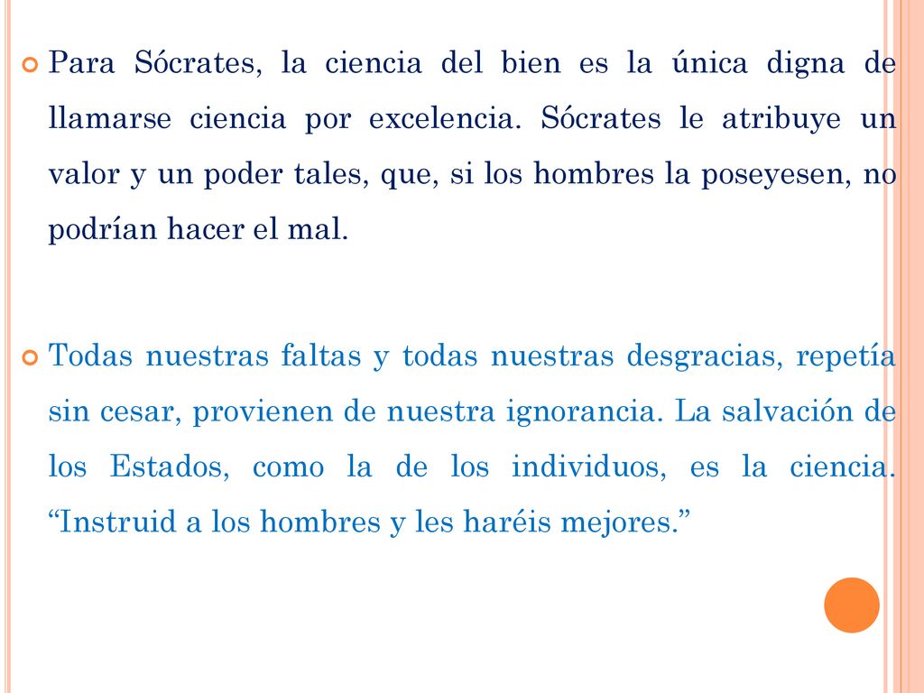 Para Sócrates, la ciencia del bien es la única digna de llamarse ciencia por excelencia. Sócrates le atribuye un valor y un poder tales, que, si los hombres la poseyesen, no podrían hacer el mal.