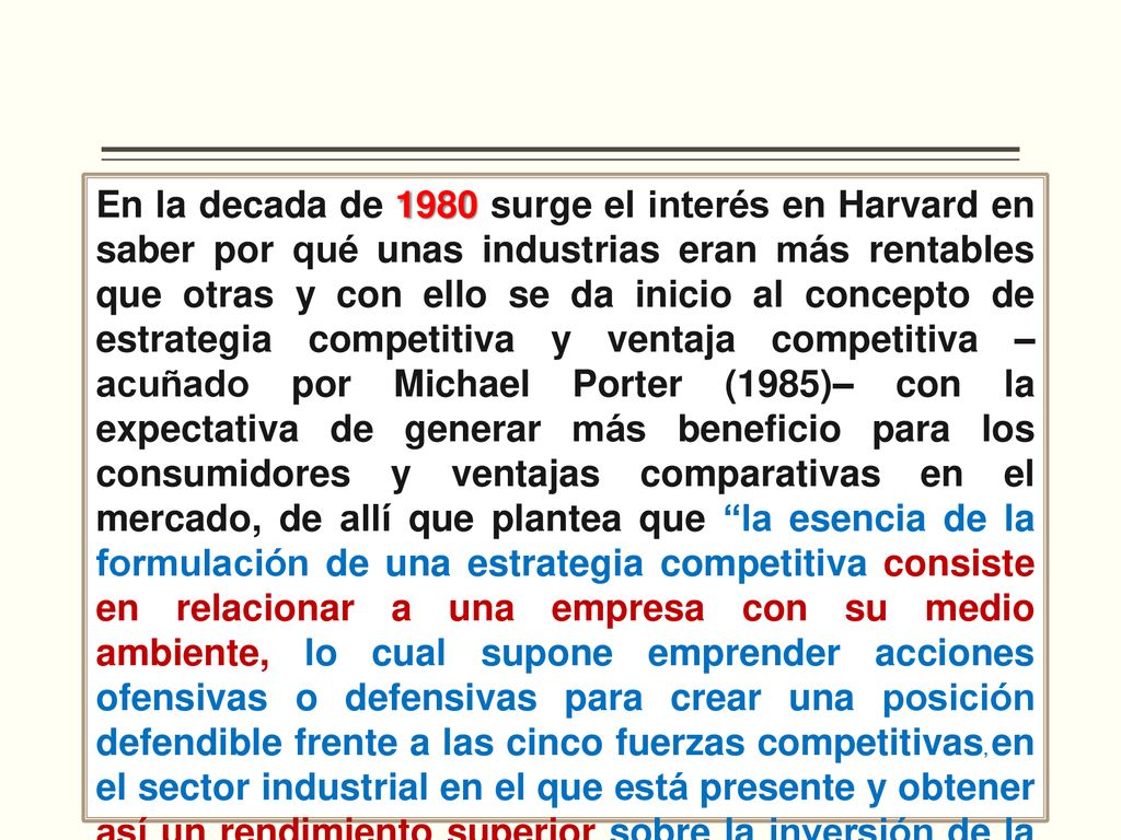 En la decada de 1980 surge el interés en Harvard en saber por qué unas industrias eran más rentables que otras y con ello se da inicio al concepto de estrategia competitiva y ventaja competitiva –acuñado por Michael Porter (1985)– con la expectativa de generar más beneficio para los consumidores y ventajas comparativas en el mercado, de allí que plantea que la esencia de la formulación de una estrategia competitiva consiste en relacionar a una empresa con su medio ambiente, lo cual supone emprender acciones ofensivas o defensivas para crear una posición defendible frente a las cinco fuerzas competitivas, en el sector industrial en el que está presente y obtener así un rendimiento superior sobre la inversión de la empresa