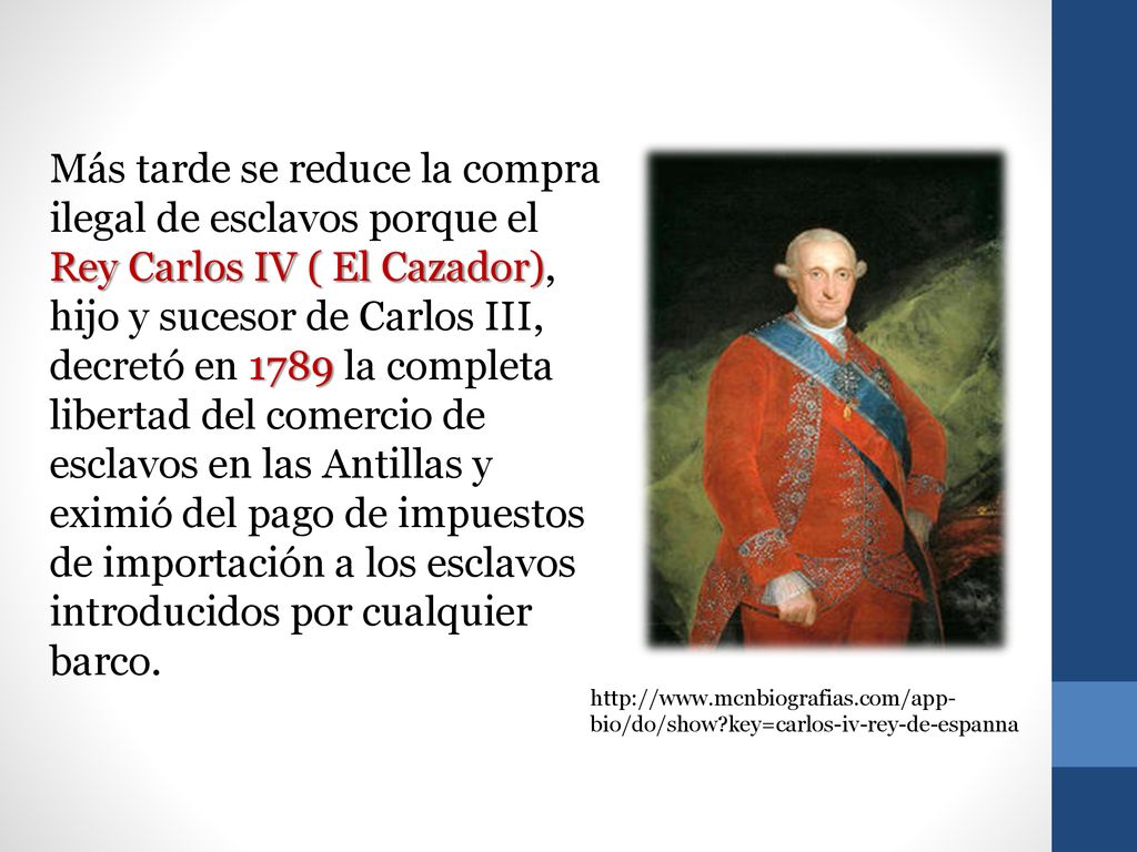 Más tarde se reduce la compra ilegal de esclavos porque el Rey Carlos IV ( El Cazador), hijo y sucesor de Carlos III, decretó en 1789 la completa libertad del comercio de esclavos en las Antillas y eximió del pago de impuestos de importación a los esclavos introducidos por cualquier barco.