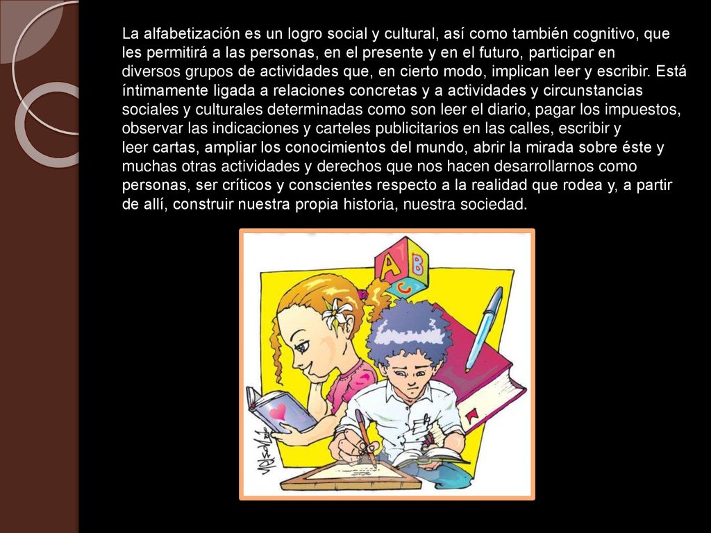 La alfabetización es un logro social y cultural, así como también cognitivo, que les permitirá a las personas, en el presente y en el futuro, participar en diversos grupos de actividades que, en cierto modo, implican leer y escribir.