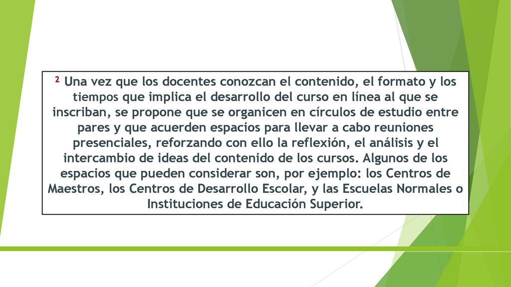 ² Una vez que los docentes conozcan el contenido, el formato y los tiempos que implica el desarrollo del curso en línea al que se inscriban, se propone que se organicen en círculos de estudio entre pares y que acuerden espacios para llevar a cabo reuniones presenciales, reforzando con ello la reflexión, el análisis y el intercambio de ideas del contenido de los cursos.