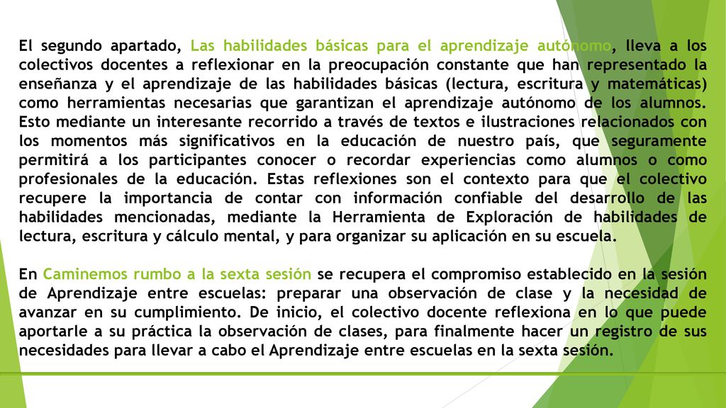 El segundo apartado, Las habilidades básicas para el aprendizaje autónomo, lleva a los colectivos docentes a reflexionar en la preocupación constante que han representado la enseñanza y el aprendizaje de las habilidades básicas (lectura, escritura y matemáticas) como herramientas necesarias que garantizan el aprendizaje autónomo de los alumnos. Esto mediante un interesante recorrido a través de textos e ilustraciones relacionados con los momentos más significativos en la educación de nuestro país, que seguramente permitirá a los participantes conocer o recordar experiencias como alumnos o como profesionales de la educación. Estas reflexiones son el contexto para que el colectivo recupere la importancia de contar con información confiable del desarrollo de las habilidades mencionadas, mediante la Herramienta de Exploración de habilidades de lectura, escritura y cálculo mental, y para organizar su aplicación en su escuela.