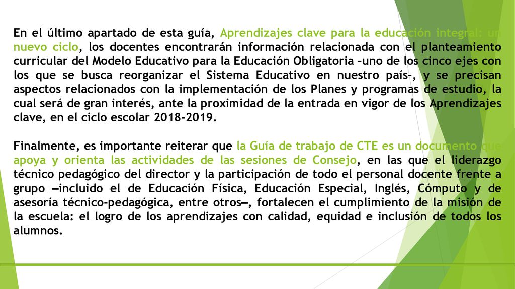 En el último apartado de esta guía, Aprendizajes clave para la educación integral: un nuevo ciclo, los docentes encontrarán información relacionada con el planteamiento curricular del Modelo Educativo para la Educación Obligatoria –uno de los cinco ejes con los que se busca reorganizar el Sistema Educativo en nuestro país–, y se precisan aspectos relacionados con la implementación de los Planes y programas de estudio, la cual será de gran interés, ante la proximidad de la entrada en vigor de los Aprendizajes clave, en el ciclo escolar
