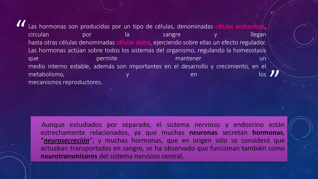 Las hormonas son producidas por un tipo de células, denominadas células endocrinas, circulan por la sangre y llegan hasta otras células denominadas células diana, ejerciendo sobre ellas un efecto regulador. Las hormonas actúan sobre todos los sistemas del organismo, regulando la homeostasis que permite mantener un medio interno estable, además son importantes en el desarrollo y crecimiento, en el metabolismo, y en los mecanismos reproductores.